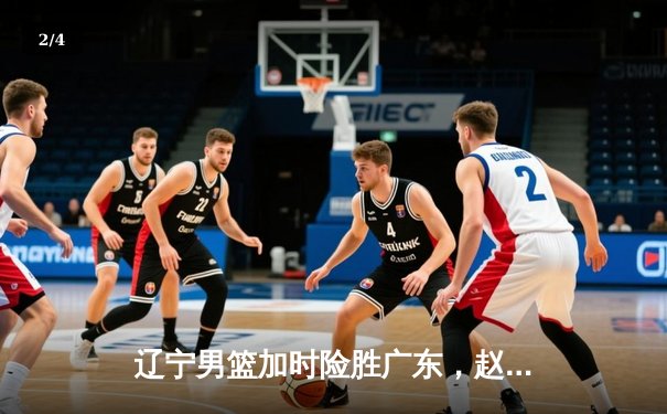 辽宁男篮加时险胜广东，赵继伟关键三分锁定胜局 - 2