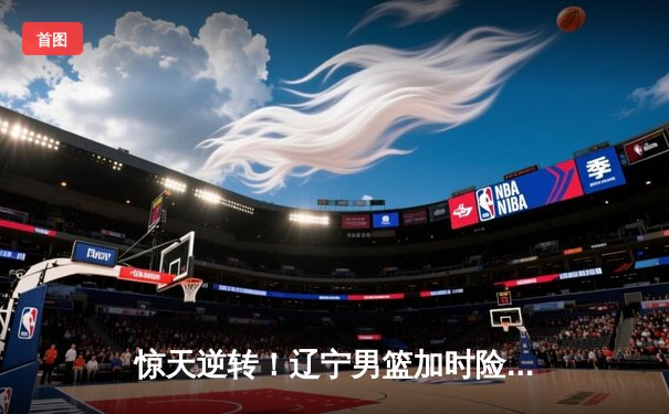 惊天逆转！辽宁男篮加时险胜广东，赵继伟37分导演绝地反击