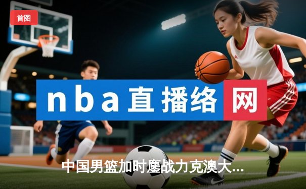 中国男篮加时鏖战力克澳大利亚，周琦27+15统治内线，赵睿关键三分定乾坤