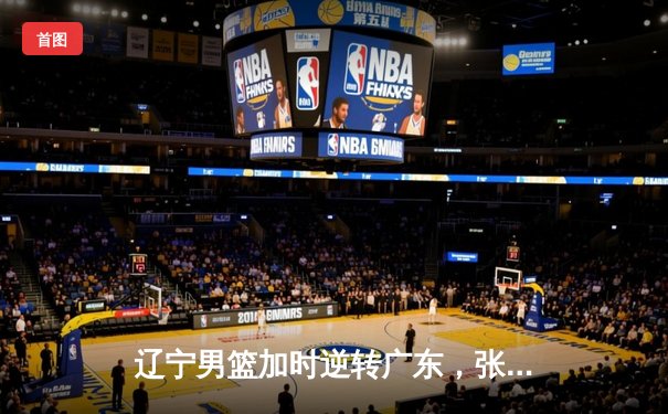 辽宁男篮加时逆转广东，张镇麟34分创生涯新高