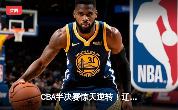 CBA半决赛惊天逆转！辽宁本钢加时险胜广东宏远，赵继伟砍下33分创生涯新高