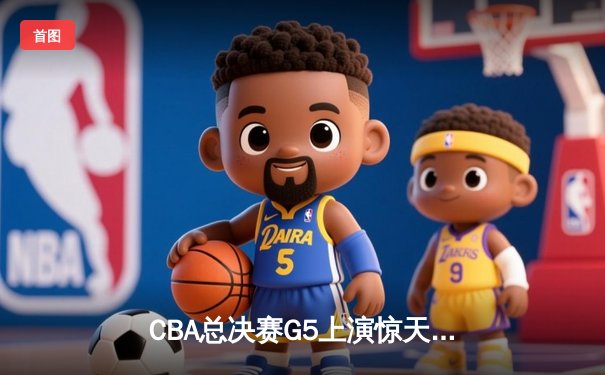 CBA总决赛G5上演惊天逆转 辽宁本钢加时险胜广东宏远夺队史第三冠