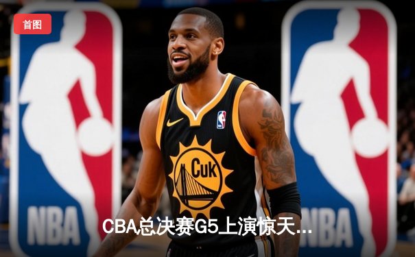 CBA总决赛G5上演惊天逆转 辽宁本钢加时险胜广东宏远夺队史第三冠