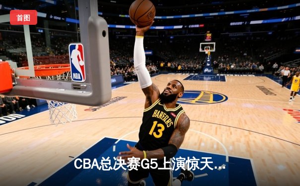 CBA总决赛G5上演惊天逆转 辽宁本钢加时险胜广东宏远夺队史第三冠